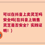 可以在抖音上卖灵芝吗安全吗(在抖音上销售灵芝是否安全？实践证明！)