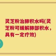 灵芝粉治肺积水吗(灵芝粉可缓解肺部积水，具有一定疗效)