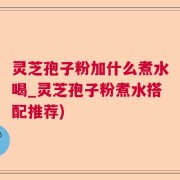 灵芝孢子粉加什么煮水喝_灵芝孢子粉煮水搭配推荐)