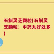 石斛灵芝颗粒(石斛灵芝颗粒：中药丸好处多)