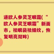 递欧人参灵芝眼霜(“欧人参灵芝眼霜”新面市，祛眼袋祛细纹，恢复明亮双眸)