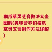 猫爪草灵芝膏做法大全图解(美味营养的猫爪草灵芝膏制作方法详解)