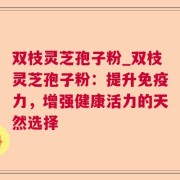 双枝灵芝孢子粉_双枝灵芝孢子粉：提升免疫力，增强健康活力的天然选择