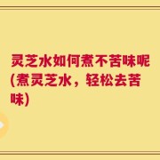 灵芝水如何煮不苦味呢(煮灵芝水，轻松去苦味)