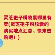 灵芝孢子粉胶囊哪里有卖(灵芝孢子粉胶囊的购买地点汇总，快来选购吧！)