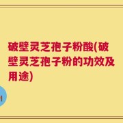破壁灵芝孢子粉酸(破壁灵芝孢子粉的功效及用途)
