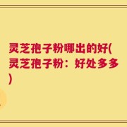 灵芝孢子粉哪出的好(灵芝孢子粉：好处多多)