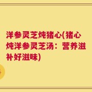 洋参灵芝炖猪心(猪心炖洋参灵芝汤：营养滋补好滋味)