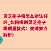 灵芝孢子粉怎么辨认好坏_如何辨别灵芝孢子粉质量优劣：关键要点解析)