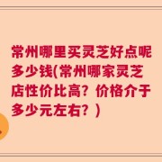 常州哪里买灵芝好点呢多少钱(常州哪家灵芝店性价比高？价格介于多少元左右？)