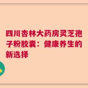 四川杏林大药房灵芝孢子粉胶囊：健康养生的新选择