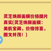 灵芝焕颜面膜价格图片真实(灵芝焕颜面膜：美肌宝藏，价格惊喜，图文并茂！)