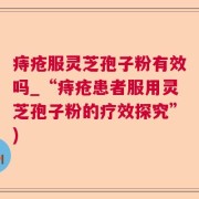 痔疮服灵芝孢子粉有效吗_“痔疮患者服用灵芝孢子粉的疗效探究”)