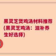 黑灵芝煲鸡汤材料推荐(黑灵芝鸡汤:滋补养生好选择)