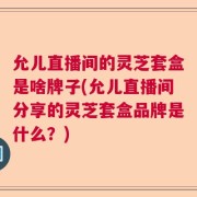 允儿直播间的灵芝套盒是啥牌子(允儿直播间分享的灵芝套盒品牌是什么？)