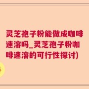 灵芝孢子粉能做成咖啡速溶吗_灵芝孢子粉咖啡速溶的可行性探讨)