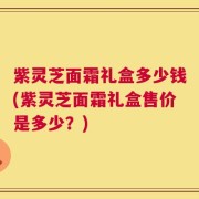 紫灵芝面霜礼盒多少钱(紫灵芝面霜礼盒售价是多少？)