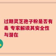 过期灵芝孢子粉是否有毒 专家解读其安全性与潜在