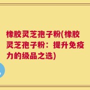 橡胶灵芝孢子粉(橡胶灵芝孢子粉：提升免疫力的级品之选)