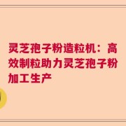 灵芝孢子粉造粒机：高效制粒助力灵芝孢子粉加工生产