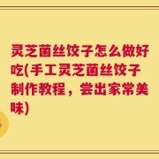 灵芝菌丝饺子怎么做好吃(手工灵芝菌丝饺子制作教程，尝出家常美味)