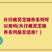 片仔癀灵芝臻养系列可以用吗(片仔癀灵芝臻养系列是否适用？)