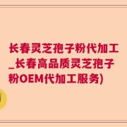 长春灵芝孢子粉代加工_长春高品质灵芝孢子粉OEM代加工服务)