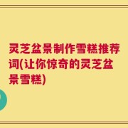 灵芝盆景制作雪糕推荐词(让你惊奇的灵芝盆景雪糕)