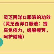 灵芝西洋口服液的功效(灵芝西洋口服液：提高免疫力，缓解疲劳，呵护健康)