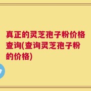 真正的灵芝孢子粉价格查询(查询灵芝孢子粉的价格)