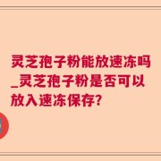 灵芝孢子粉能放速冻吗_灵芝孢子粉是否可以放入速冻保存?