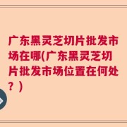 广东黑灵芝切片批发市场在哪(广东黑灵芝切片批发市场位置在何处？)