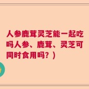 人参鹿茸灵芝能一起吃吗人参、鹿茸、灵芝可同时食用吗？)