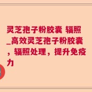 灵芝孢子粉胶囊 辐照_高效灵芝孢子粉胶囊，辐照处理，提升免疫力