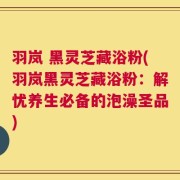 羽岚 黑灵芝藏浴粉(羽岚黑灵芝藏浴粉：解忧养生必备的泡澡圣品)