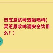 灵芝原浆啤酒能喝吗(灵芝原浆啤酒安全饮用么？)