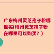 广东梅州灵芝孢子粉哪里买(梅州灵芝孢子粉在哪里可以购买？)