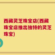 西藏灵芝珠宝店(西藏珠宝店推出独特的灵芝珠宝)
