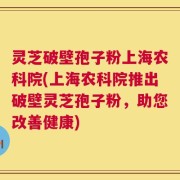 灵芝破壁孢子粉上海农科院(上海农科院推出破壁灵芝孢子粉，助您改善健康)