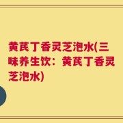 黄芪丁香灵芝泡水(三味养生饮：黄芪丁香灵芝泡水)