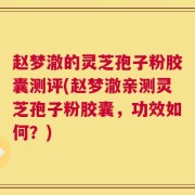 赵梦澈的灵芝孢子粉胶囊测评(赵梦澈亲测灵芝孢子粉胶囊，功效如何？)