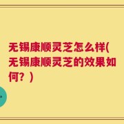 无锡康顺灵芝怎么样(无锡康顺灵芝的效果如何？)