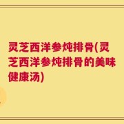 灵芝西洋参炖排骨(灵芝西洋参炖排骨的美味健康汤)