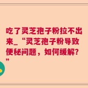 吃了灵芝孢子粉拉不出来_“灵芝孢子粉导致便秘问题，如何缓解？”