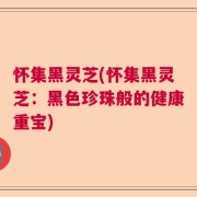怀集黑灵芝(怀集黑灵芝：黑色珍珠般的健康重宝)