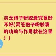 灵芝孢子粉胶囊究竟好不好(灵芝孢子粉胶囊的功效与作用就在这里！)