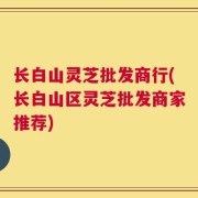 长白山灵芝批发商行(长白山区灵芝批发商家推荐)