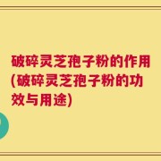 破碎灵芝孢子粉的作用(破碎灵芝孢子粉的功效与用途)