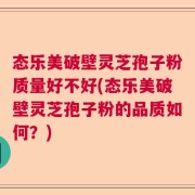态乐美破壁灵芝孢子粉质量好不好(态乐美破壁灵芝孢子粉的品质如何？)