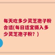 每天吃多少灵芝孢子粉合适(每日适宜摄入多少灵芝孢子粉？)
